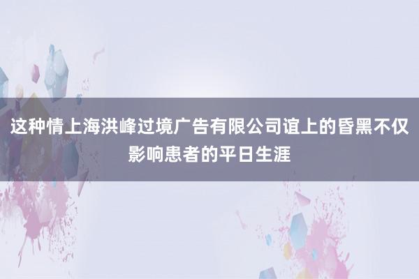 这种情上海洪峰过境广告有限公司谊上的昏黑不仅影响患者的平日生涯