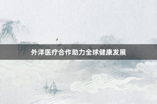 外洋医疗合作助力全球健康发展